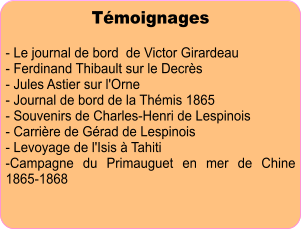 Témoignages  - Le journal de bord  de Victor Girardeau - Ferdinand Thibault sur le Decrès - Jules Astier sur l'Orne - Journal de bord de la Thémis 1865 - Souvenirs de Charles-Henri de Lespinois - Carrière de Gérad de Lespinois - Levoyage de l'Isis à Tahiti -Campagne du Primauguet en mer de Chine 1865-1868